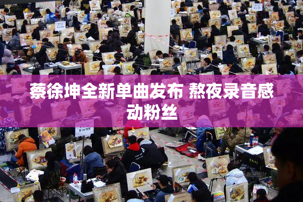 蔡徐坤全新单曲发布 熬夜录音感动粉丝