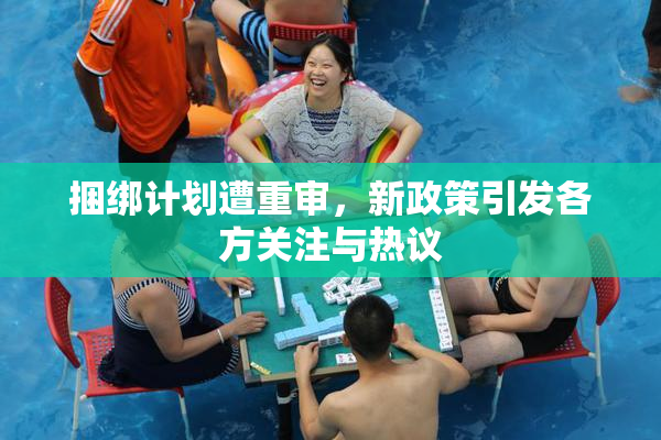 捆绑计划遭重审，新政策引发各方关注与热议