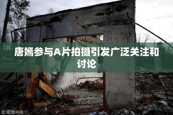 唐嫣参与A片拍摄引发广泛关注和讨论