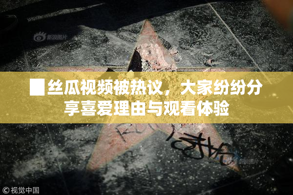 ▉丝瓜视频被热议，大家纷纷分享喜爱理由与观看体验