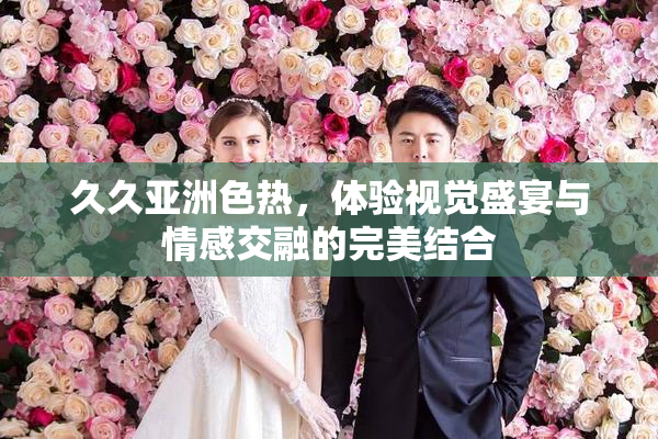 久久亚洲色热，体验视觉盛宴与情感交融的完美结合