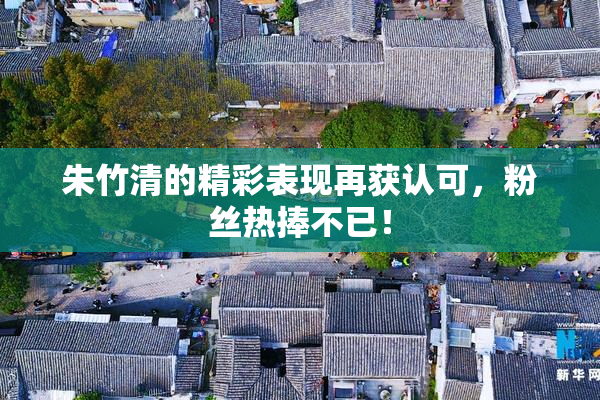 朱竹清的精彩表现再获认可，粉丝热捧不已！
