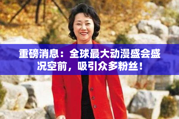 重磅消息：全球最大动漫盛会盛况空前，吸引众多粉丝！