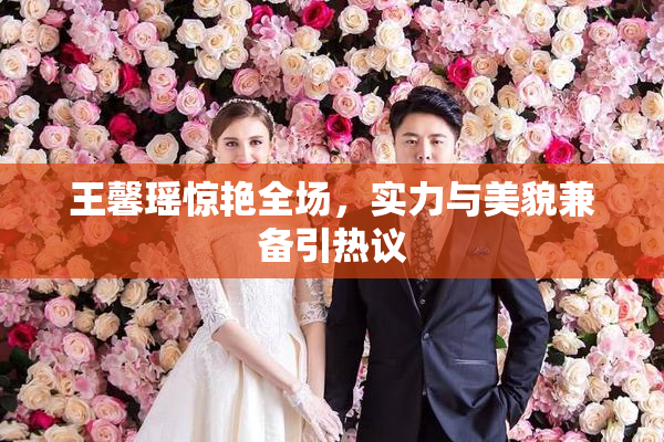 王馨瑶惊艳全场，实力与美貌兼备引热议