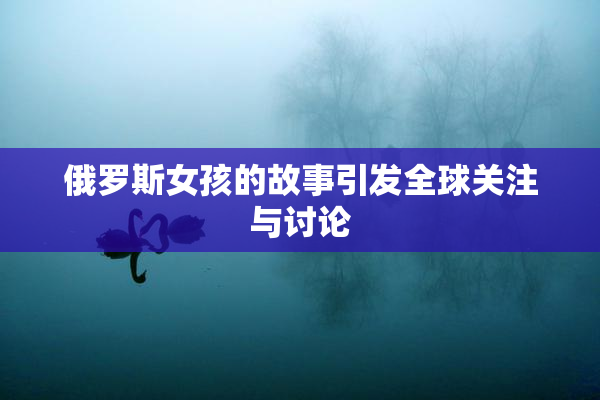 俄罗斯女孩的故事引发全球关注与讨论