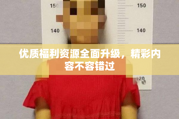 优质福利资源全面升级，精彩内容不容错过