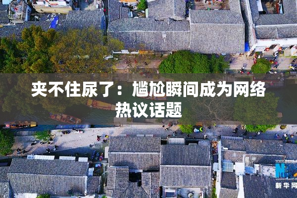 夹不住尿了：尴尬瞬间成为网络热议话题