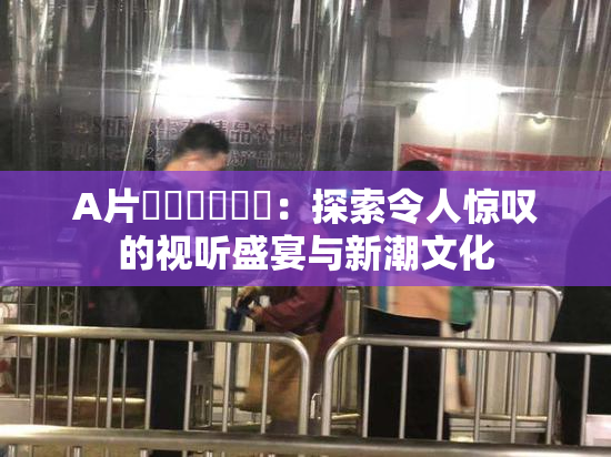 A片❌‌❌‌❌‌：探索令人惊叹的视听盛宴与新潮文化