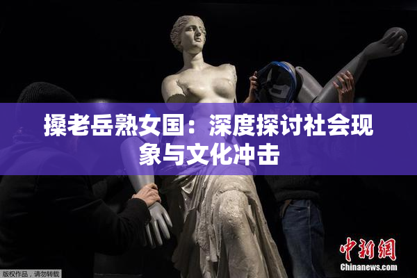 搡老岳熟女国：深度探讨社会现象与文化冲击