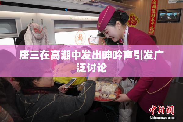 唐三在高潮中发出呻吟声引发广泛讨论