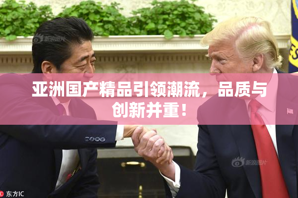 亚洲国产精品引领潮流，品质与创新并重！