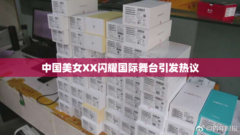 中国美女XX闪耀国际舞台引发热议