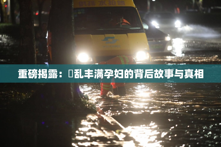 重磅揭露：婬乱丰满孕妇的背后故事与真相