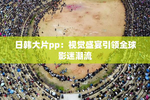 日韩大片pp：视觉盛宴引领全球影迷潮流