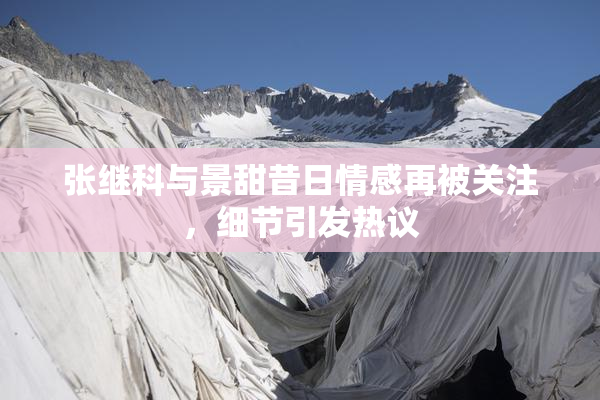 张继科与景甜昔日情感再被关注，细节引发热议