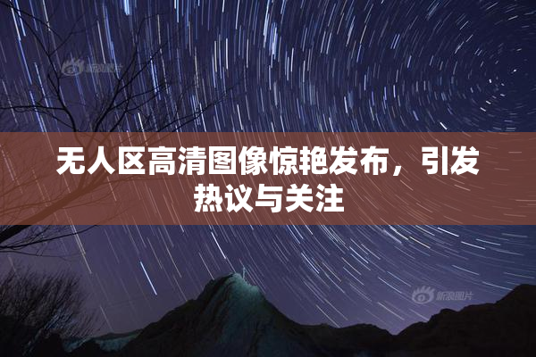 无人区高清图像惊艳发布，引发热议与关注