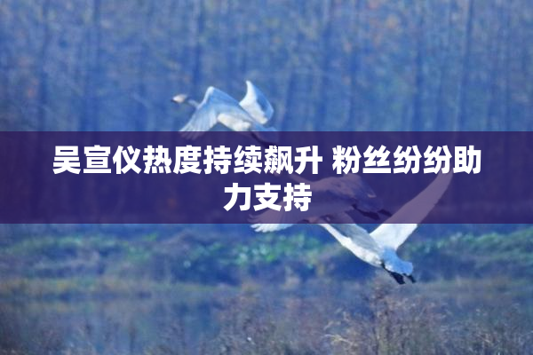 吴宣仪热度持续飙升 粉丝纷纷助力支持