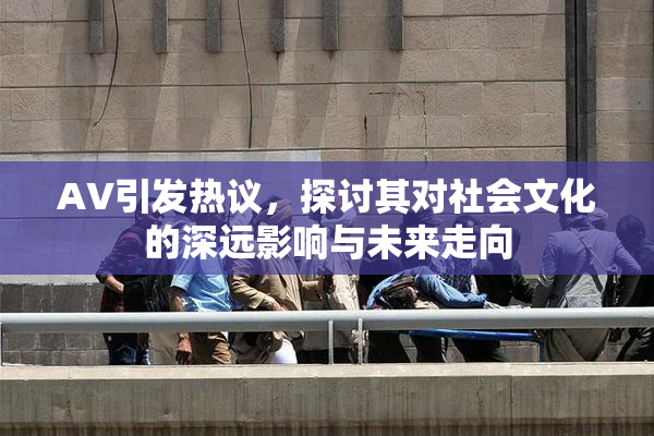 AV引发热议，探讨其对社会文化的深远影响与未来走向