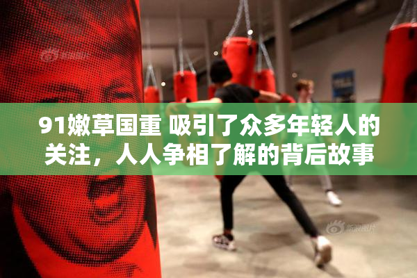 91嫩草国重 吸引了众多年轻人的关注，人人争相了解的背后故事。