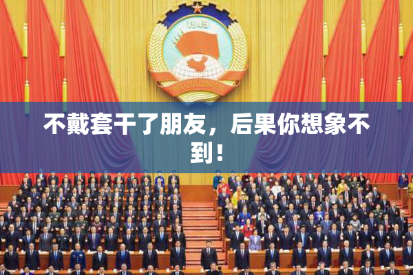 不戴套干了朋友，后果你想象不到！
