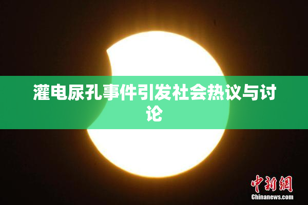 灌电尿孔事件引发社会热议与讨论