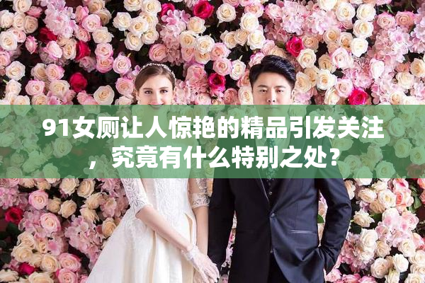 91女厕让人惊艳的精品引发关注，究竟有什么特别之处？
