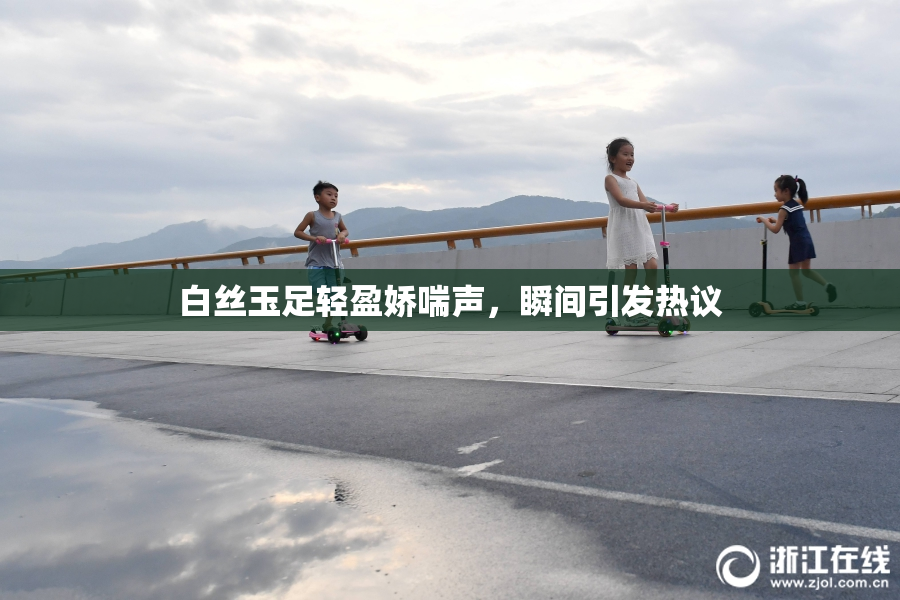 白丝玉足轻盈娇喘声，瞬间引发热议