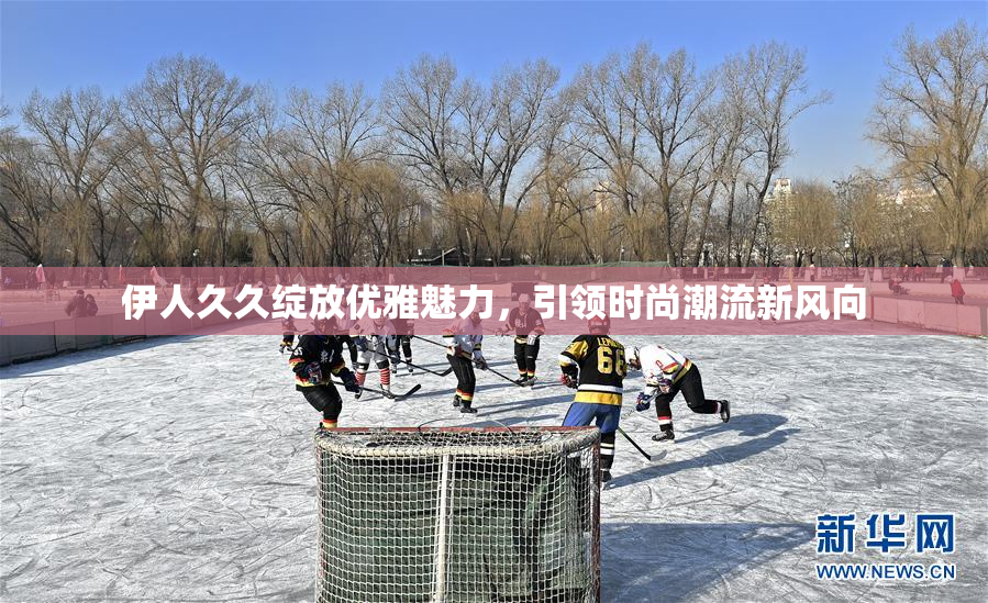 伊人久久绽放优雅魅力，引领时尚潮流新风向