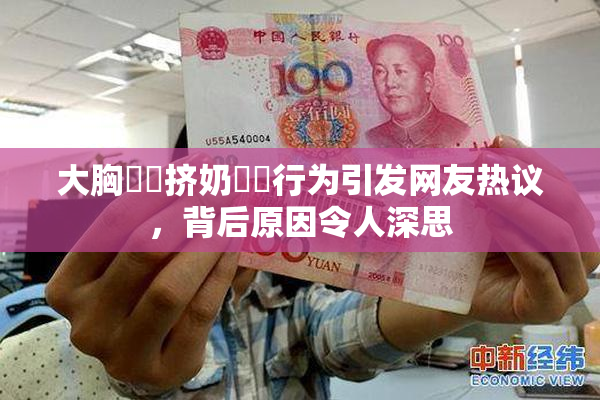 大胸❌‌挤奶❌‌行为引发网友热议，背后原因令人深思