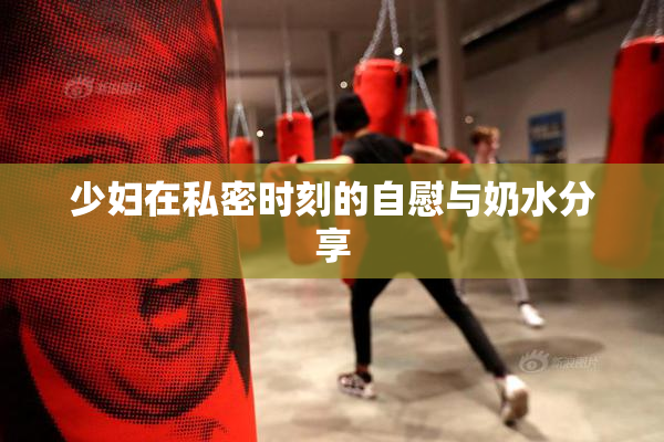 少妇在私密时刻的自慰与奶水分享
