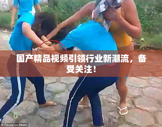 国产精品视频引领行业新潮流，备受关注！