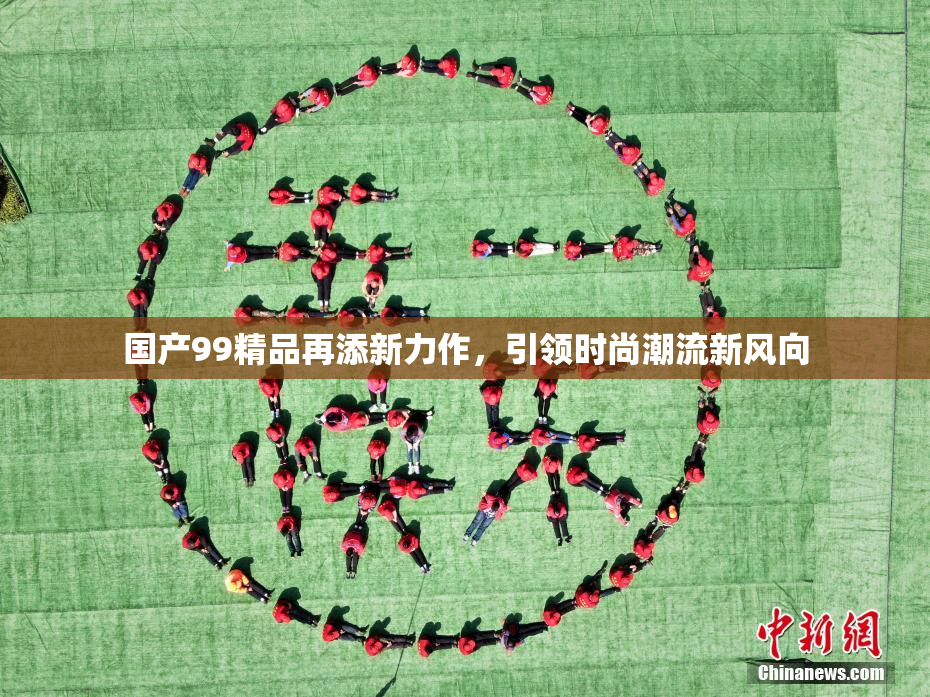 国产99精品再添新力作，引领时尚潮流新风向