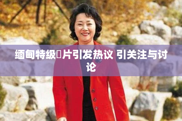 缅甸特级婬片引发热议 引关注与讨论