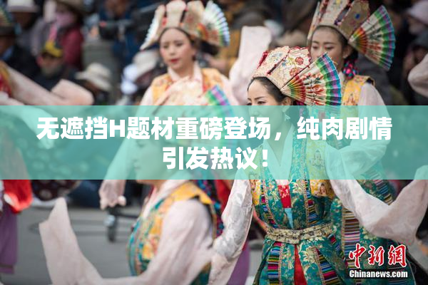 无遮挡H题材重磅登场，纯肉剧情引发热议！