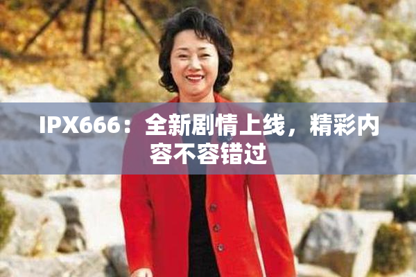 IPX666：全新剧情上线，精彩内容不容错过