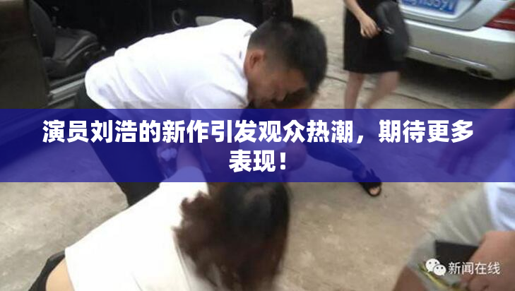 演员刘浩的新作引发观众热潮，期待更多表现！