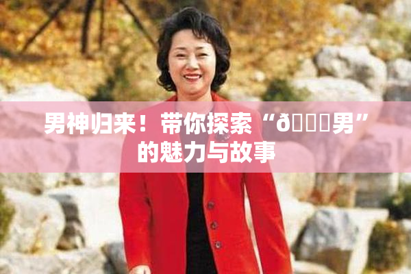 男神归来！带你探索“😚男”的魅力与故事