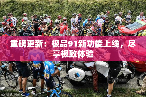 重磅更新：极品91新功能上线，尽享极致体验