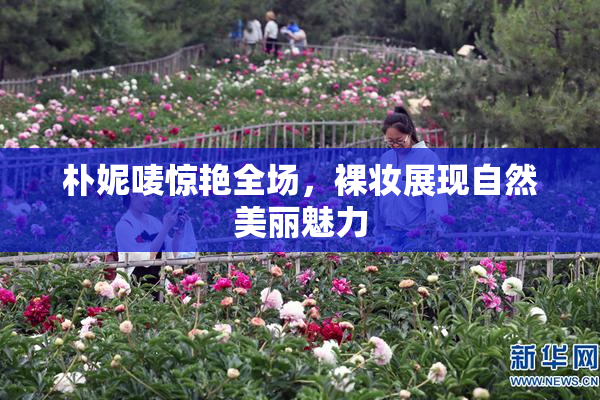 朴妮唛惊艳全场，裸妆展现自然美丽魅力
