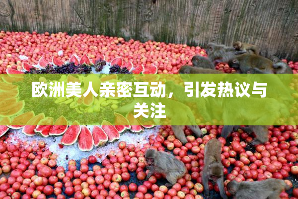 欧洲美人亲密互动，引发热议与关注