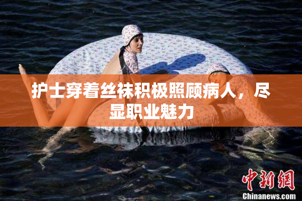 护士穿着丝袜积极照顾病人，尽显职业魅力