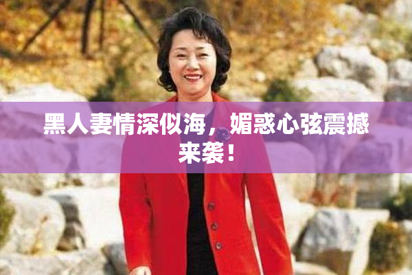 黑人妻情深似海，媚惑心弦震撼来袭！