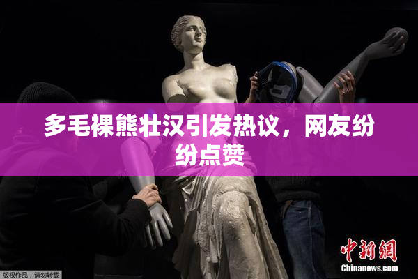 多毛裸熊壮汉引发热议，网友纷纷点赞