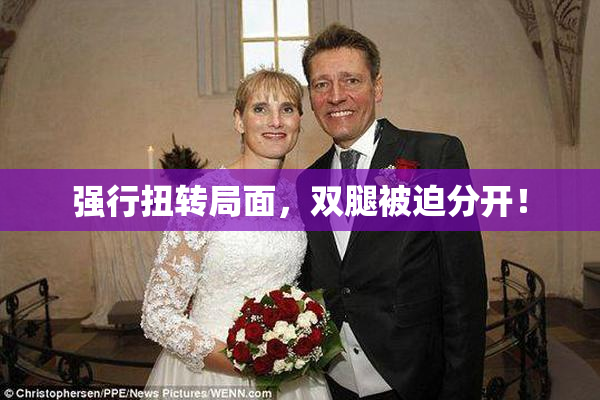 强行扭转局面，双腿被迫分开！
