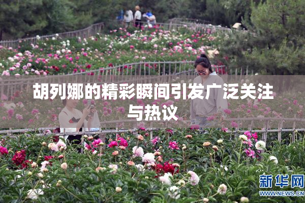 胡列娜的精彩瞬间引发广泛关注与热议