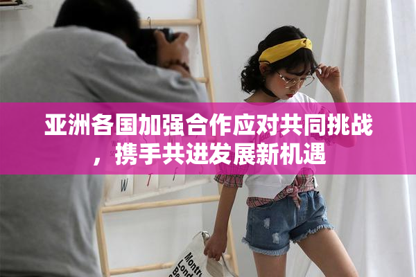 亚洲各国加强合作应对共同挑战，携手共进发展新机遇