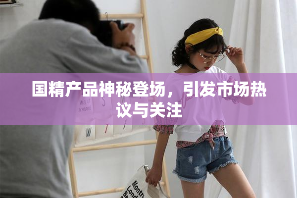 国精产品神秘登场，引发市场热议与关注