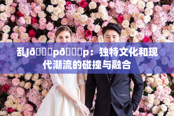 乱J🈚p🈚p：独特文化和现代潮流的碰撞与融合
