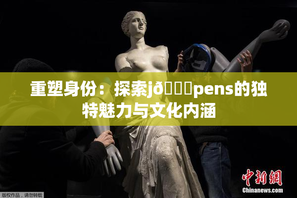 重塑身份：探索j🈚pens的独特魅力与文化内涵