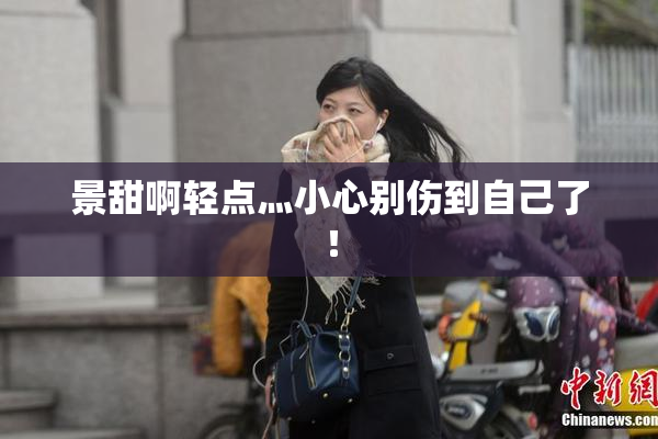景甜啊轻点灬小心别伤到自己了！